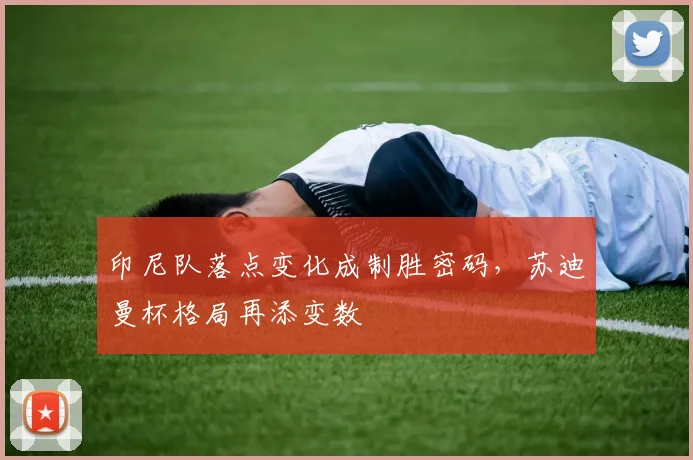 印尼队落点变化成制胜密码，苏迪曼杯格局再添变数