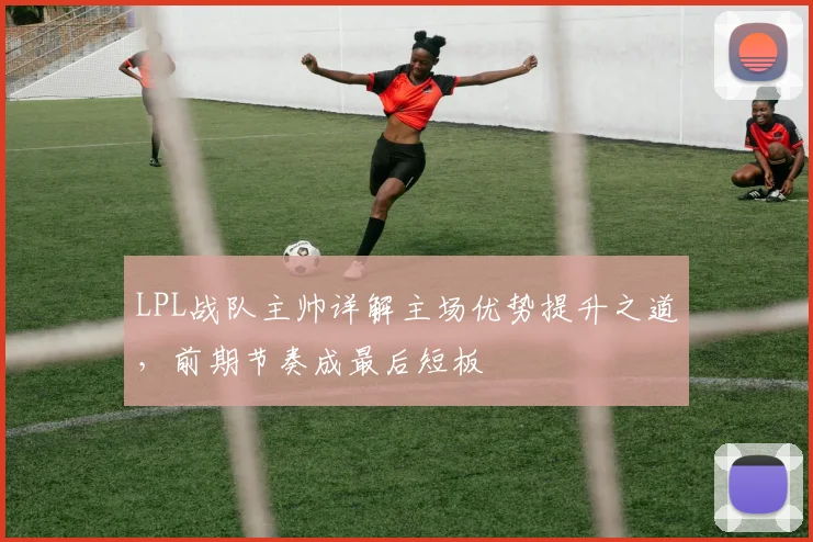 LPL战队主帅详解主场优势提升之道，前期节奏成最后短板