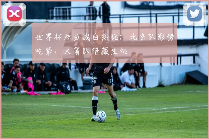 世界杯积分战白热化:北京队形势吃紧,火箭队暗藏生机