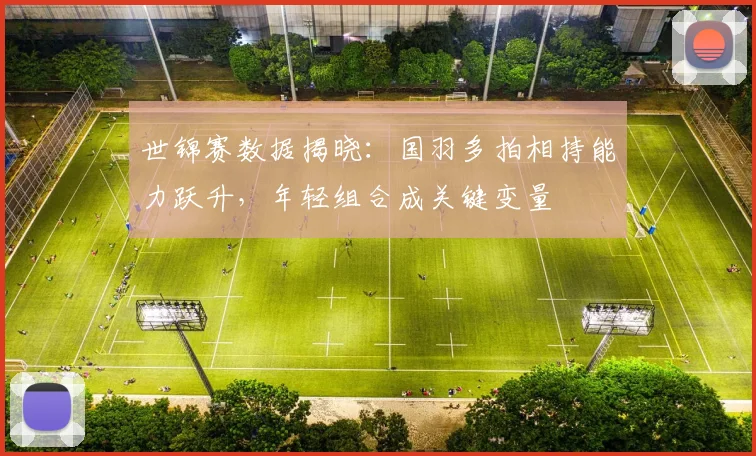世锦赛数据揭晓:国羽多拍相持能力跃升,年轻组合成关键变量