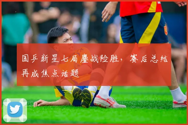 国乒新星七局鏖战险胜，赛后总结再成焦点话题