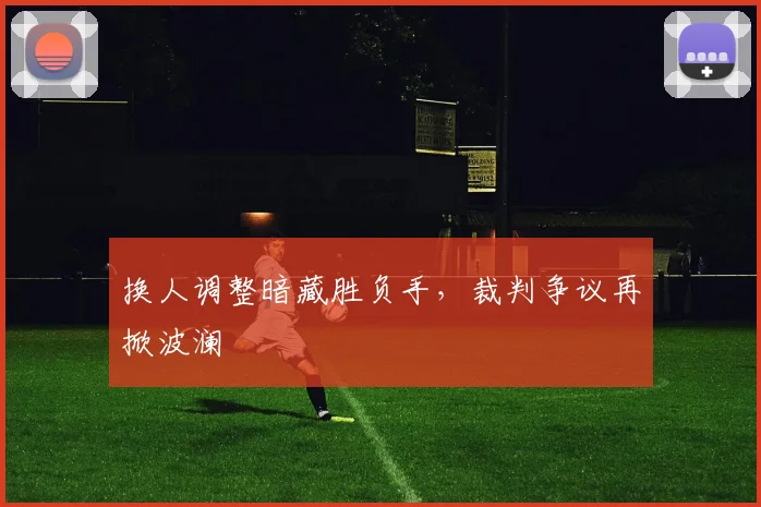 换人调整暗藏胜负手,裁判争议再掀波澜