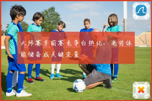 大师赛季前赛竞争白热化，老将体能储备成关键变量