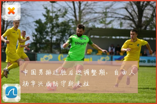 中国男排连胜后迎调整期，自由人杨华兴成防守新支柱