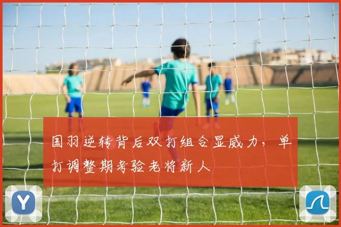 国羽逆转背后双打组合显威力，单打调整期考验老将新人