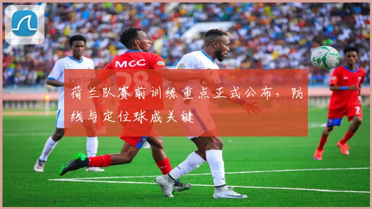 荷兰队赛前训练重点正式公布,防线与定位球成关键