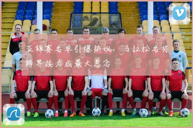 亚锦赛名单引爆热议，马拉松名将跨界接力成最大悬念