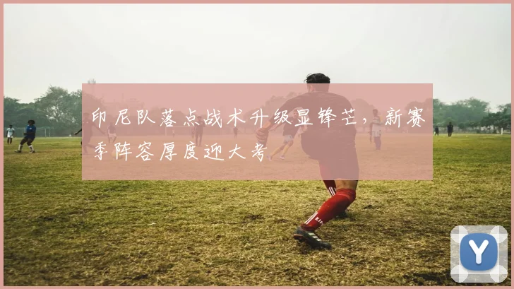 印尼队落点战术升级显锋芒，新赛季阵容厚度迎大考