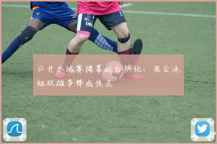 公开水域赛揭幕战白热化，混合泳组双雄争锋成焦点