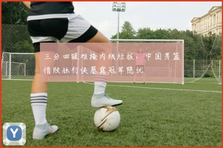 三分回暖难掩内线短板,中国男篮惜败独行侠暴露冠军隐忧