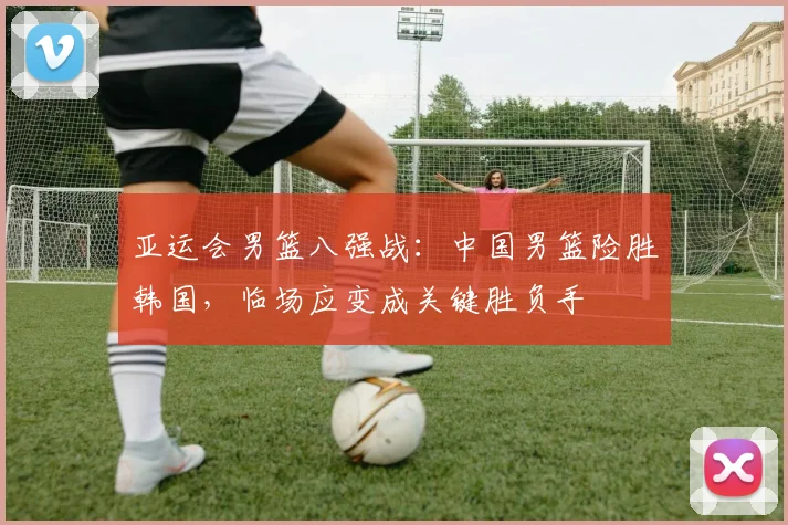 亚运会男篮八强战：中国男篮险胜韩国，临场应变成关键胜负手